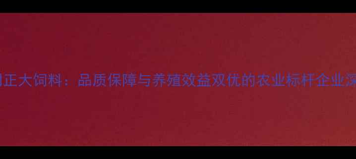 图片 昆明正大饲料：品质保障与养殖效益双优的农业标杆企业深度1