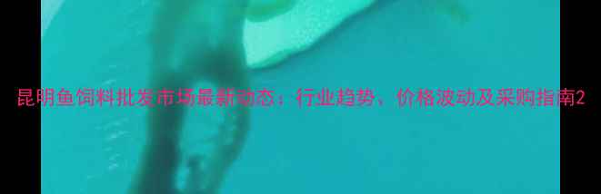 图片 昆明鱼饲料批发市场最新动态：行业趋势、价格波动及采购指南2