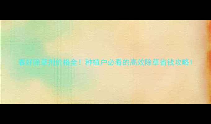 图片 春好除草剂价格全！种植户必看的高效除草省钱攻略1