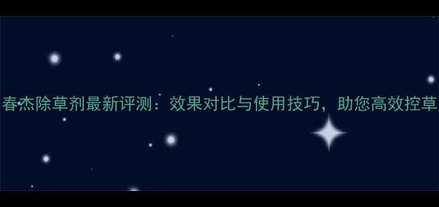 图片 春杰除草剂最新评测：效果对比与使用技巧，助您高效控草