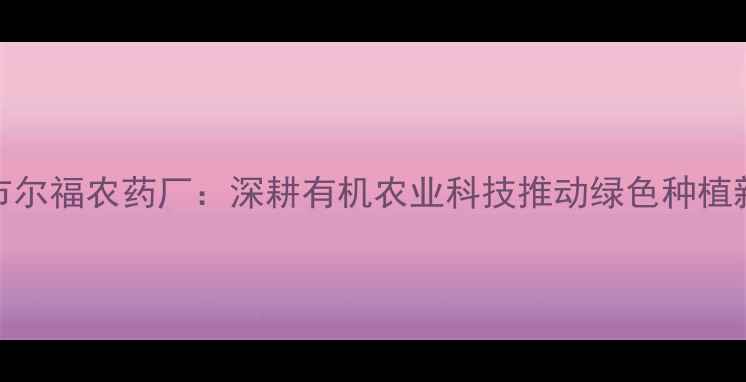 图片 曲阜市尔福农药厂：深耕有机农业科技推动绿色种植新范式