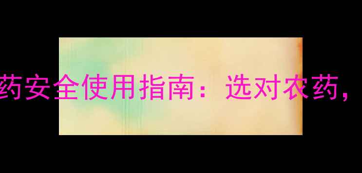 图片 最常用的3种农药安全使用指南：选对农药，守护农田健康1