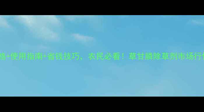 图片 最新价格+使用指南+省钱技巧，农民必看！草甘膦除草剂市场行情深度2