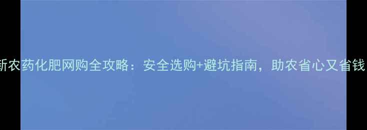 图片 最新农药化肥网购全攻略：安全选购+避坑指南，助农省心又省钱！1