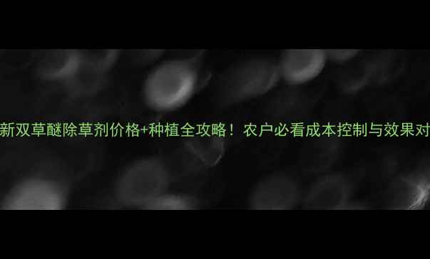 图片 最新双草醚除草剂价格+种植全攻略！农户必看成本控制与效果对比