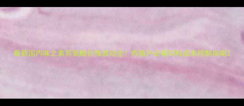 图片 最新国内味之素苏氨酸价格波动全！养殖户必看饲料成本控制指南2
