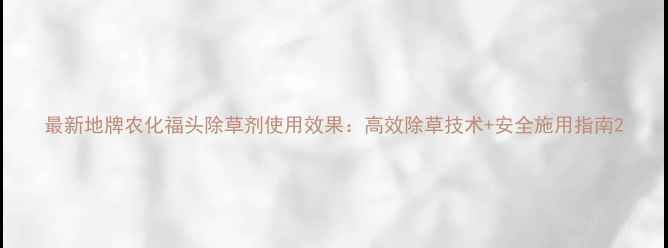 图片 最新地牌农化福头除草剂使用效果：高效除草技术+安全施用指南2