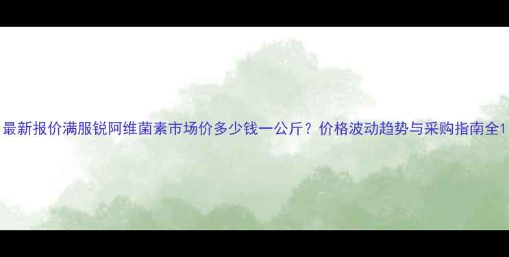 图片 最新报价满服锐阿维菌素市场价多少钱一公斤？价格波动趋势与采购指南全1