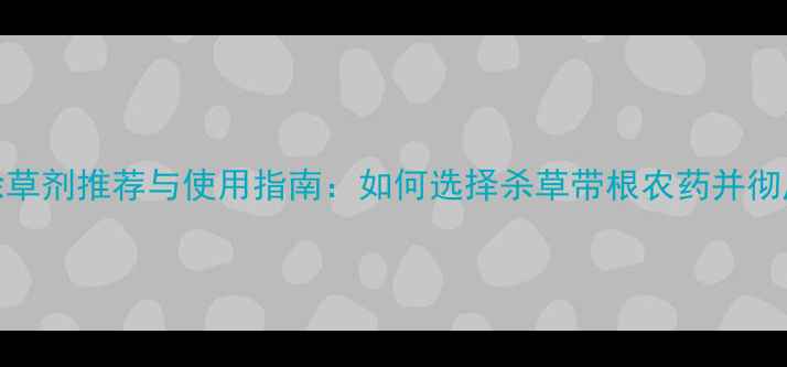 图片 最新推荐高效除草剂推荐与使用指南：如何选择杀草带根农药并彻底清除杂草根系
