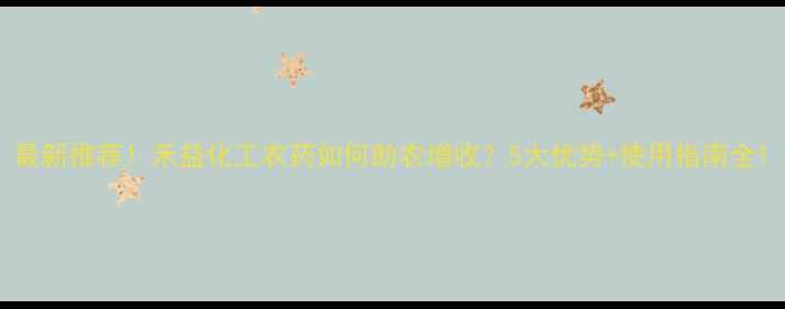 图片 最新推荐！禾益化工农药如何助农增收？5大优势+使用指南全1