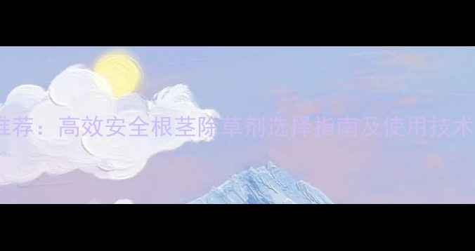 图片 最新推荐：高效安全根茎除草剂选择指南及使用技术要点1