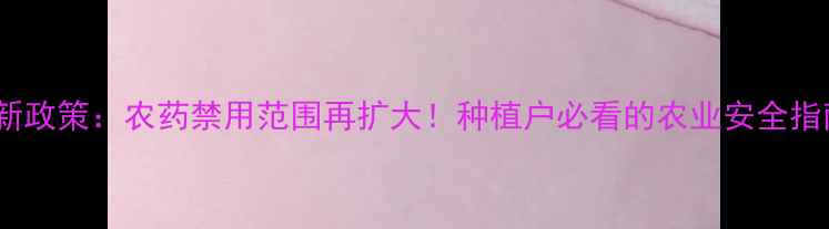 图片 最新政策：农药禁用范围再扩大！种植户必看的农业安全指南2