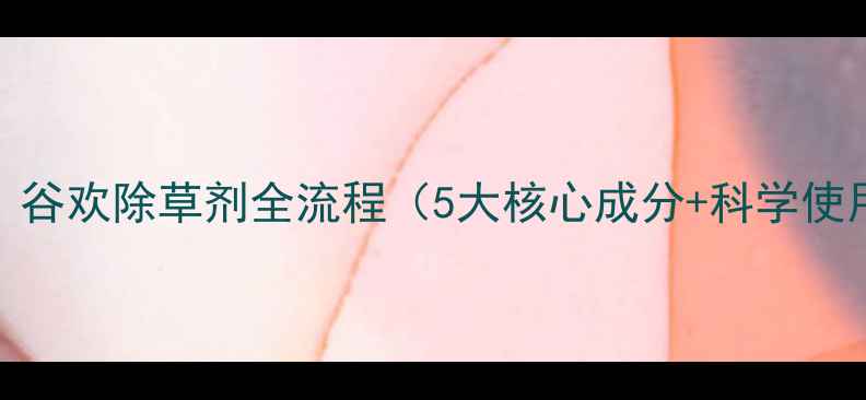 图片 最新版：谷欢除草剂全流程（5大核心成分+科学使用指南）