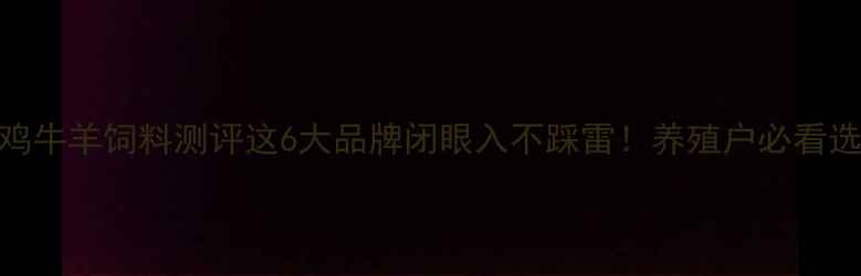 图片 最新猪鸡牛羊饲料测评这6大品牌闭眼入不踩雷！养殖户必看选料攻略