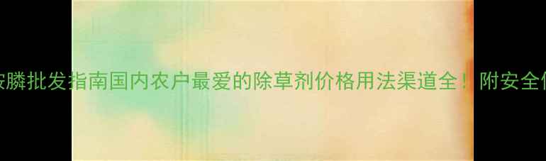 图片 最新草铵膦批发指南国内农户最爱的除草剂价格用法渠道全！附安全使用技巧