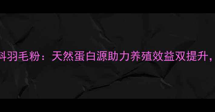 图片 最新贵州兴义希望饲料羽毛粉：天然蛋白源助力养殖效益双提升，养殖户必看采购指南
