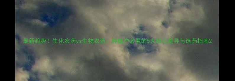 图片 最新趋势！生化农药vs生物农药：种植户必看的5大核心差异与选药指南2
