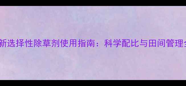 图片 最新选择性除草剂使用指南：科学配比与田间管理全1