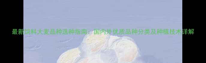 图片 最新饲料大麦品种选种指南：国内外优质品种分类及种植技术详解