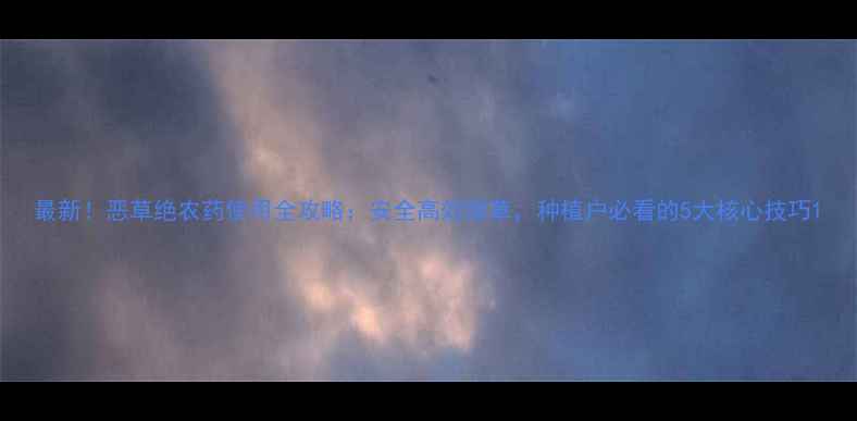 图片 最新！恶草绝农药使用全攻略：安全高效除草，种植户必看的5大核心技巧1