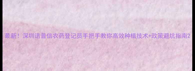 图片 最新！深圳诺普信农药登记员手把手教你高效种植技术+政策避坑指南2