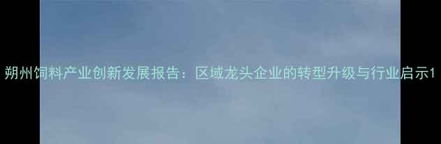 图片 朔州饲料产业创新发展报告：区域龙头企业的转型升级与行业启示1