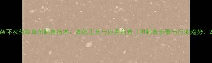 图片 杂环农药除草剂制备技术：高效工艺与应用前景（附制备步骤与行业趋势）2