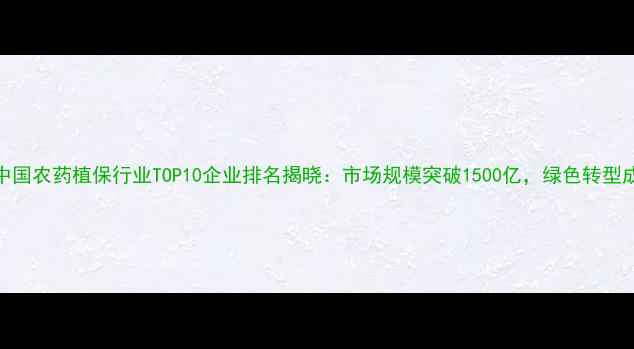 图片 权威发布中国农药植保行业TOP10企业排名揭晓：市场规模突破1500亿，绿色转型成竞争核心