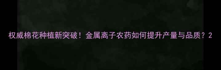 图片 权威棉花种植新突破！金属离子农药如何提升产量与品质？2