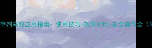 图片 杜邦农得时除草剂高效应用指南：使用技巧+效果对比+安全操作全（附实测数据）1