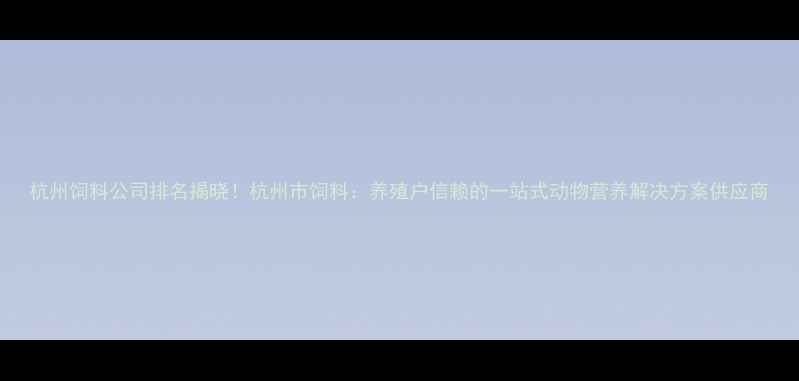 图片 杭州饲料公司排名揭晓！杭州市饲料：养殖户信赖的一站式动物营养解决方案供应商
