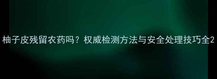 图片 柚子皮残留农药吗？权威检测方法与安全处理技巧全2