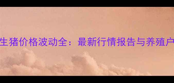图片 柱平地区生猪价格波动全：最新行情报告与养殖户应对策略