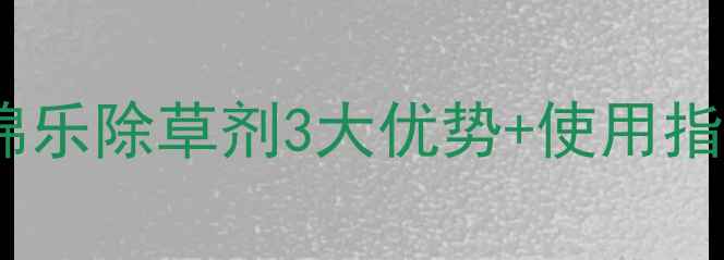 图片 棉田管理新标配！棉乐除草剂3大优势+使用指南，助你省心增收2