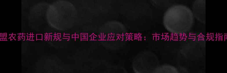 图片 欧盟农药进口新规与中国企业应对策略：市场趋势与合规指南1