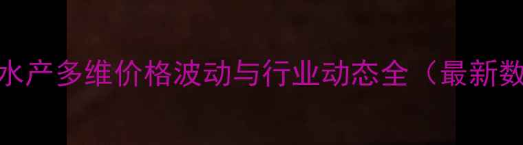 图片 正大水产多维价格波动与行业动态全（最新数据）
