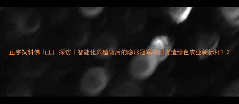 图片 正宇饲料佛山工厂探访｜智能化养殖背后的隐形冠军如何打造绿色农业新标杆？2