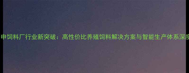 图片 正申饲料厂行业新突破：高性价比养殖饲料解决方案与智能生产体系深度2