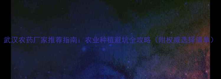 图片 武汉农药厂家推荐指南：农业种植避坑全攻略（附权威选择清单）