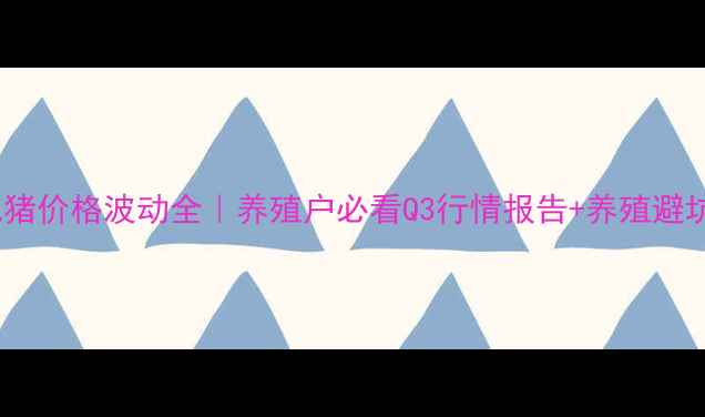 图片 毕节肥猪价格波动全｜养殖户必看Q3行情报告+养殖避坑指南1