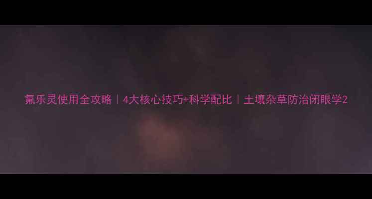 图片 氟乐灵使用全攻略｜4大核心技巧+科学配比｜土壤杂草防治闭眼学2