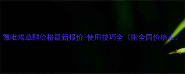 图片 氟吡烯草酮价格最新报价+使用技巧全（附全国价格表）