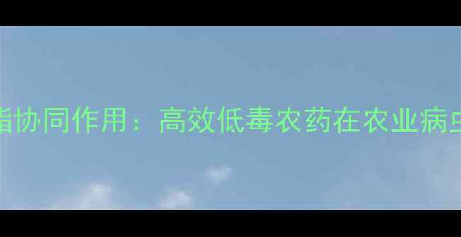 图片 氟氰菊酯与氰氟氯菊酯协同作用：高效低毒农药在农业病虫害防治中的创新应用