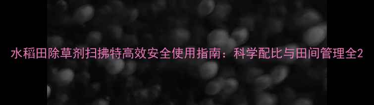 图片 水稻田除草剂扫拂特高效安全使用指南：科学配比与田间管理全2