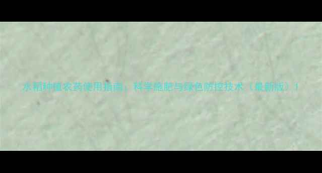 图片 水稻种植农药使用指南：科学施肥与绿色防控技术（最新版）1