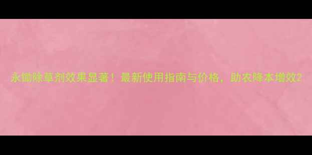 图片 永锄除草剂效果显著！最新使用指南与价格，助农降本增效2