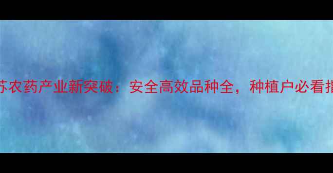 图片 江苏农药产业新突破：安全高效品种全，种植户必看指南