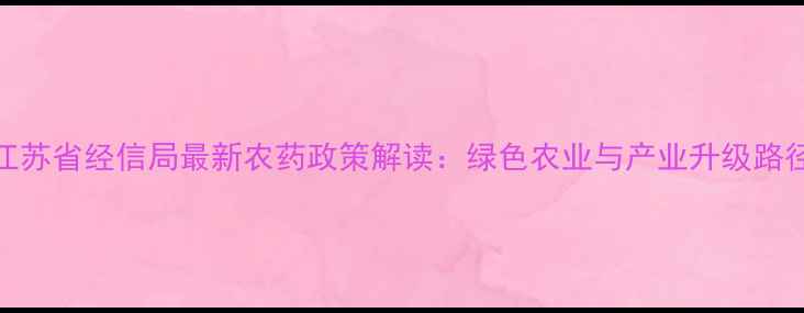 图片 江苏省经信局最新农药政策解读：绿色农业与产业升级路径