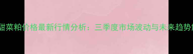 图片 江门甜菜粕价格最新行情分析：三季度市场波动与未来趋势解读2