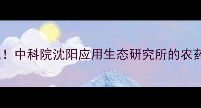 图片 沈阳农药中科院权威！中科院沈阳应用生态研究所的农药研发秘籍大公开🔥1